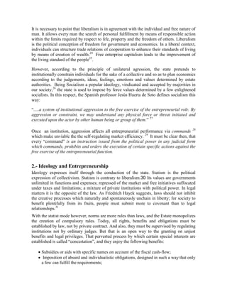 It is necessary to point that liberalism is in agreement with the individual and free nature of
man. It allows every man the search of personal fulfillment by means of responsible action
within the limits required by respect to life, property and the freedom of others. Liberalism
is the political conception of freedom for government and economics. In a liberal context,
individuals can structure trade relations of cooperation to enhance their standards of living
by means of creation of wealth.24 Free enterprise capitalism leads to the improvement of
the living standard of the people25.

However, according to the principle of unilateral agression, the state pretends to
institutionally constrain individuals for the sake of a collective and so as to plan economics
according to the judgements, ideas, feelings, emotions and values determined by estate
authorities. Being Socialism a popular ideology, vindicated and accepted by majorities in
our society,26 the state is used to impose by force values determined by a few enlightened
socialists. In this respect, the Spanish professor Jesús Huerta de Soto defines socialism this
way:

“.....a system of institutional aggression to the free exercise of the entrepreneurial role. By
aggression or constraint, we may understand any physical force or threat initiated and
executed upon the actor by other human being or group of them.” 27

Once an institution, aggression affects all entrepreneurial performance via commands 28
which make unviable the the self-regulating market efficiency. 29 It must be clear then, that
every “command” is an instruction issued from the political power in any judicial form
which commands, prohibits and orders the execution of certain specific actions against the
free exercise of the entrepreeneurial function.


2.- Ideology and Entrepreneurship
Ideology expresses itself through the conduction of the state. Statism is the political
expression of collectivism. Statism is contrary to liberalism.30 Its values are governments
unlimited in functions and expenses; repressed of the market and free initiatives suffocated
under taxes and limitations; a mixture of private institutions with political power. In legal
matters it is the opposite of the law. As Friedrich Hayek suggests, laws should not inhibit
the creative processes which naturally and spontaneously unchain in liberty; for society to
benefit plentifully from its fruits, people must submit more to covenant than to legal
relationships.31
With the statist mode however, norms are more rules than laws, and the Estate monopolizes
the creation of compulsory rules. Today, all rights, benefits and obligations must be
established by law, not by private contract. And also, they must be supervised by regulating
institutions not by ordinary judges. But that is an open way to the granting on unjust
benefits and legal privileges. That perverted process by which certain special interests are
established is called “concertation”, and they enjoy the following benefits:

    Subsidies or aids with specific names on account of the fiscal cash-flow;
    Imposition of absurd and individualistic obligations, designed in such a way that only
     a few can fulfill the requirements;
 