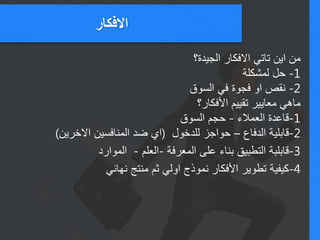 ‫االفكار‬
‫الجيدة؟‬ ‫االفكار‬ ‫تاتي‬ ‫اين‬ ‫من‬
1-‫لمشكلة‬ ‫حل‬
2-‫السوق‬ ‫في‬ ‫فجوة‬ ‫او‬ ‫نقص‬
‫األفكار؟‬ ‫تقييم‬ ‫معايير‬ ‫ماهي‬
1-‫العمالء‬ ‫قاعدة‬-‫السوق‬ ‫حجم‬
2-‫الدفاع‬ ‫قابلية‬–‫للدخول‬ ‫حواجز‬(‫االخرين‬ ‫المنافسين‬ ‫ضد‬ ‫اي‬)
3-‫المعرفة‬ ‫على‬ ‫بناء‬ ‫التطبيق‬ ‫قابلبة‬-‫العلم‬-‫الموارد‬
‫نهائي‬ ‫منتج‬ ‫ثم‬ ‫اولي‬ ‫نموذج‬ 4-‫األفكار‬ ‫تطوير‬ ‫كيفية‬
 