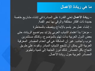 ‫األعمال‬ ‫ريادة‬ ‫هي‬ ‫ما‬
-‫األعمال‬ ‫ريادة‬‫خاصة‬ ‫مشاريع‬ ‫إنشاء‬ ‫في‬ ‫المبادرة‬ ‫على‬ ‫القدرة‬ ‫تعني‬
‫القمة‬ ‫نحو‬ ‫بها‬ ‫والرقي‬ ‫مختلفة‬ ‫أفكار‬ ‫ذات‬ ‫جديدة‬.
-‫بالمخاطرة‬ ‫ويتصف‬ ‫باإلبداع‬ ‫يتسم‬ ‫حر‬ ‫عمل‬ ‫إنشاء‬
-‫حتى‬ ،‫الريادة‬ ‫بمواضيع‬ ‫يتزايد‬ ‫العربي‬ ‫الشباب‬ ‫اهتمام‬ ‫بدأ‬ ‫ا‬ً‫مؤخر‬
‫مستثمرين‬ ‫وكذلك‬ ،‫بالموضوع‬ ‫تهتم‬ ‫بدأت‬ ‫العربية‬ ‫الدول‬ ‫بعض‬
‫وأجانب‬ ‫عرب‬.‫المعرفية‬ ‫المصادر‬ ‫انعدام‬ ‫في‬ ‫هي‬ ‫المشكلة‬ ‫أن‬ ‫غير‬
‫طريق‬ ‫على‬ ‫وتقوده‬ ‫المبادر‬ ‫الشباب‬ ‫تشجع‬ ‫أن‬ ‫يمكن‬ ‫التي‬ ‫العربية‬
‫الخسائر‬ ‫بأقل‬ ‫النجاح‬,‫وتطوير‬ ‫تنمية‬ ‫إلى‬ ‫الحاجة‬ ‫تبرز‬ ‫لذلك‬
‫األعمال‬ ‫ريادة‬ ‫حول‬ ‫العربية‬ ‫المصادر‬.
 