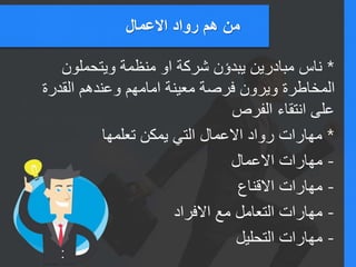‫االعمال‬ ‫رواد‬ ‫هم‬ ‫من‬
*‫ويتحملون‬ ‫منظمة‬ ‫او‬ ‫شركة‬ ‫يبدؤن‬ ‫مبادرين‬ ‫ناس‬
‫القدرة‬ ‫وعندهم‬ ‫امامهم‬ ‫معينة‬ ‫فرصة‬ ‫ويرون‬ ‫المخاطرة‬
‫الفرص‬ ‫انتقاء‬ ‫على‬
*‫تعلمها‬ ‫يمكن‬ ‫التي‬ ‫االعمال‬ ‫رواد‬ ‫مهارات‬
-‫االعمال‬ ‫مهارات‬
-‫االقناع‬ ‫مهارات‬
-‫االفراد‬ ‫مع‬ ‫التعامل‬ ‫مهارات‬
-‫التحليل‬ ‫مهارات‬
 