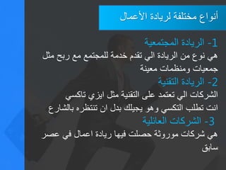 ‫األعمال‬ ‫لريادة‬ ‫مختلفة‬ ‫أنواع‬
1-‫المجتمعية‬ ‫الريادة‬
‫مثل‬ ‫ربح‬ ‫مع‬ ‫للمجتمع‬ ‫خدمة‬ ‫تقدم‬ ‫الي‬ ‫الريادة‬ ‫من‬ ‫نوع‬ ‫هي‬
‫معينة‬ ‫ومنظمات‬ ‫جمعيات‬
2-‫الريادة‬‫التقنية‬
‫تاكسي‬ ‫ايزي‬ ‫مثل‬ ‫التقنية‬ ‫على‬ ‫تعتمد‬ ‫الي‬ ‫الشركات‬
‫بالشارع‬ ‫تنتظره‬ ‫ان‬ ‫بدل‬ ‫يجيلك‬ ‫وهو‬ ‫التكسي‬ ‫تطلب‬ ‫انت‬
3-‫العائلية‬ ‫الشركات‬
‫عصر‬ ‫في‬ ‫اعمال‬ ‫ريادة‬ ‫فيها‬ ‫حصلت‬ ‫موروثة‬ ‫شركات‬ ‫هي‬
‫سابق‬
 