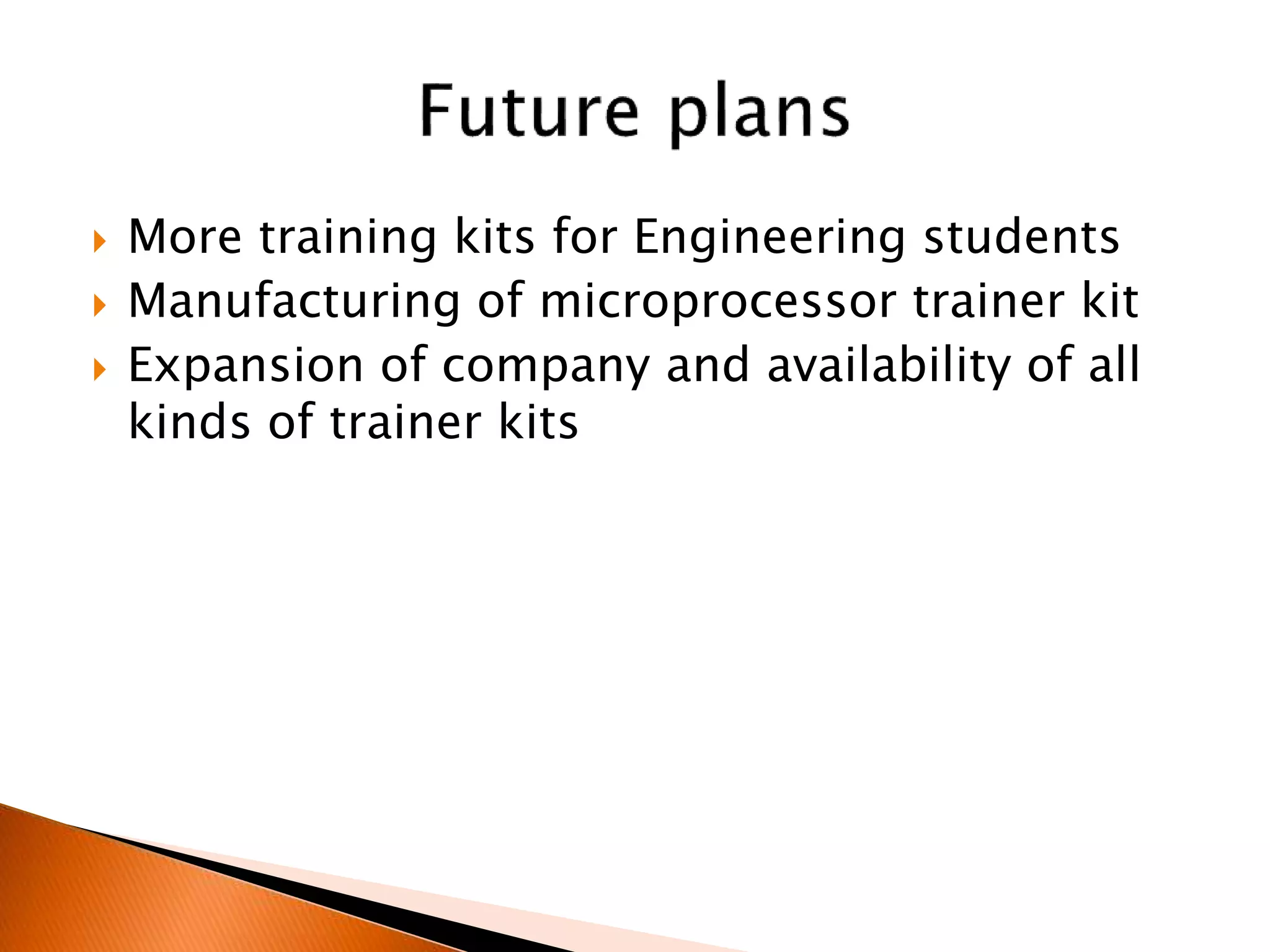  More training kits for Engineering students
 Manufacturing of microprocessor trainer kit
 Expansion of company and availability of all
kinds of trainer kits
 