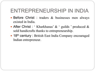 ENTREPRENEURSHIP IN INDIA
 Before Christ : traders & businesses men always
existed in India.
 After Christ : ‘ Kharkhanas’ & ‘ guilds ’ produced &
sold handicrafts thanks to entrepreneurship.
 18th century : British East India Company encouraged
Indian entrepreneur.
 