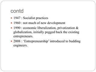 contd
 1947 : Socialist practices
 1960 : not much of new development
 1990 : economic liberalization, privatization &
globalization, initially pegged back the existing
entrepreneurs.
 2008 : ‘Entrepreneurship’ introduced to budding
engineers.
 