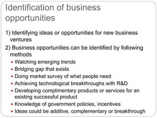 Identification of business
opportunities
1) Identifying ideas or opportunities for new business
ventures
2) Business opportunities can be identified by following
methods
 Watching emerging trends
 Bridging gap that exists
 Doing market survey of what people need
 Achieving technological breakthroughs with R&D
 Developing complimentary products or services for an
existing successful product
 Knowledge of government policies, incentives
 Ideas could be additive, complementary or breakthrough
 