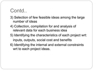 Contd..
3) Selection of few feasible ideas among the large
number of ideas
4) Collection, compilation for and analysis of
relevant data for each business idea
5) Identifying the characteristics of each project wrt:
inputs, outputs, social cost and benefits
6) Identifying the internal and external constraints
wrt to each project ideas.
 