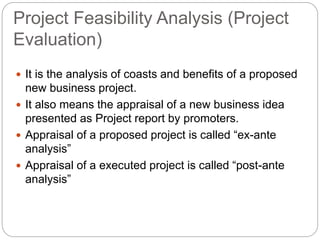 Project Feasibility Analysis (Project
Evaluation)
 It is the analysis of coasts and benefits of a proposed
new business project.
 It also means the appraisal of a new business idea
presented as Project report by promoters.
 Appraisal of a proposed project is called “ex-ante
analysis”
 Appraisal of a executed project is called “post-ante
analysis”
 