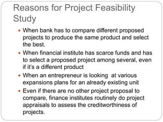 Reasons for Project Feasibility
Study
 When bank has to compare different proposed
projects to produce the same product and select
the best.
 When financial institute has scarce funds and has
to select a proposed project among several, even
if it’s a different product
 When an entrepreneur is looking at various
expansions plans for an already existing unit
 Even if there are no other project proposal to
compare, finance institutes routinely do project
appraisals to assess the creditworthiness of
projects.
 