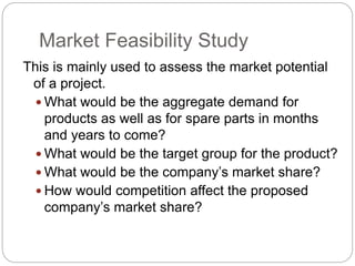 Market Feasibility Study
This is mainly used to assess the market potential
of a project.
 What would be the aggregate demand for
products as well as for spare parts in months
and years to come?
 What would be the target group for the product?
 What would be the company’s market share?
 How would competition affect the proposed
company’s market share?
 