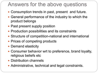 Answers for the above questions
 Consumption trends in past, present and future.
 General performance of the industry to which the
product belongs
 Past present supply position
 Production possibilities and its constraints
 Structure of competition-national and international
 Prices of competing products
 Demand elasticity
 Consumer behavior wrt to preference, brand loyalty,
religious beliefs etc
 Distribution channels
 Administrative, technical and legal constraints.
 