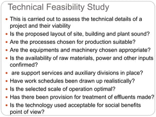 Technical Feasibility Study
 This is carried out to assess the technical details of a
project and their viability
 Is the proposed layout of site, building and plant sound?
 Are the processes chosen for production suitable?
 Are the equipments and machinery chosen appropriate?
 Is the availability of raw materials, power and other inputs
confirmed?
 are support services and auxiliary divisions in place?
 Have work schedules been drawn up realistically?
 Is the selected scale of operation optimal?
 Has there been provision for treatment of effluents made?
 Is the technology used acceptable for social benefits
point of view?
 