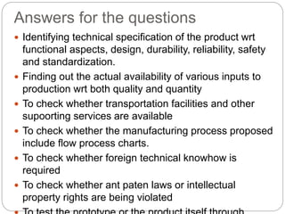 Answers for the questions
 Identifying technical specification of the product wrt
functional aspects, design, durability, reliability, safety
and standardization.
 Finding out the actual availability of various inputs to
production wrt both quality and quantity
 To check whether transportation facilities and other
supoorting services are available
 To check whether the manufacturing process proposed
include flow process charts.
 To check whether foreign technical knowhow is
required
 To check whether ant paten laws or intellectual
property rights are being violated
 
