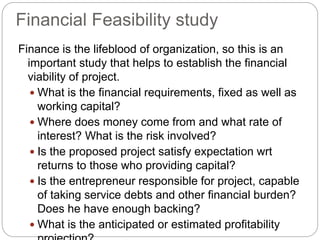 Financial Feasibility study
Finance is the lifeblood of organization, so this is an
important study that helps to establish the financial
viability of project.
 What is the financial requirements, fixed as well as
working capital?
 Where does money come from and what rate of
interest? What is the risk involved?
 Is the proposed project satisfy expectation wrt
returns to those who providing capital?
 Is the entrepreneur responsible for project, capable
of taking service debts and other financial burden?
Does he have enough backing?
 What is the anticipated or estimated profitability
 