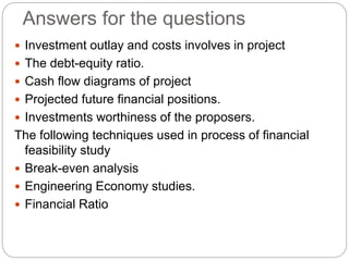 Answers for the questions
 Investment outlay and costs involves in project
 The debt-equity ratio.
 Cash flow diagrams of project
 Projected future financial positions.
 Investments worthiness of the proposers.
The following techniques used in process of financial
feasibility study
 Break-even analysis
 Engineering Economy studies.
 Financial Ratio
 