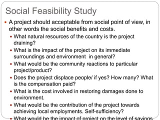 Social Feasibility Study
 A project should acceptable from social point of view, in
other words the social benefits and costs.
 What natural resources of the country is the project
draining?
 What is the impact of the project on its immediate
surroundings and environment in general?
 What would be the community reactions to particular
project/product?
 Does the project displace people/ if yes? How many? What
is the compensation paid?
 What is the cost involved in restoring damages done to
environment.
 What would be the contribution of the project towards
achieving local employments. Self-sufficiency?
 