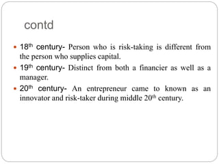 contd
 18th century- Person who is risk-taking is different from
the person who supplies capital.
 19th century- Distinct from both a financier as well as a
manager.
 20th century- An entrepreneur came to known as an
innovator and risk-taker during middle 20th century.
 