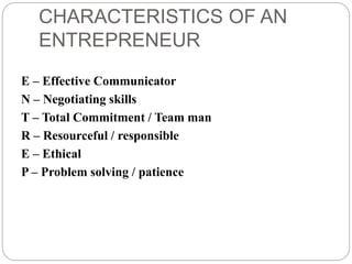 CHARACTERISTICS OF AN
ENTREPRENEUR
E – Effective Communicator
N – Negotiating skills
T – Total Commitment / Team man
R – Resourceful / responsible
E – Ethical
P – Problem solving / patience
 