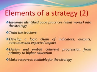 Elements of a strategy (2)
Integrate identified good practices (what works) into
the strategy
Train the teachers
Develop a logic chain of indicators, outputs,
outcomes and expected impact
Design and embed coherent progression from
primary to higher education
Make resources available for the strategy
 