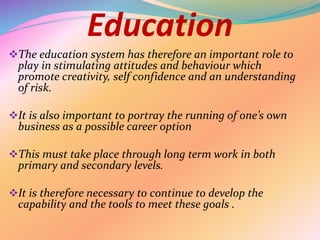 Education
The education system has therefore an important role to
play in stimulating attitudes and behaviour which
promote creativity, self confidence and an understanding
of risk.
It is also important to portray the running of one’s own
business as a possible career option
This must take place through long term work in both
primary and secondary levels.
It is therefore necessary to continue to develop the
capability and the tools to meet these goals .
 