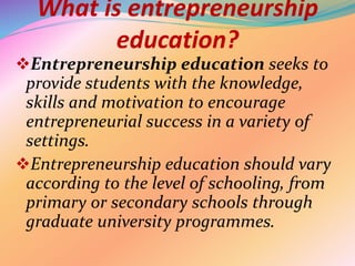 What is entrepreneurship
education?
Entrepreneurship education seeks to
provide students with the knowledge,
skills and motivation to encourage
entrepreneurial success in a variety of
settings.
Entrepreneurship education should vary
according to the level of schooling, from
primary or secondary schools through
graduate university programmes.
 