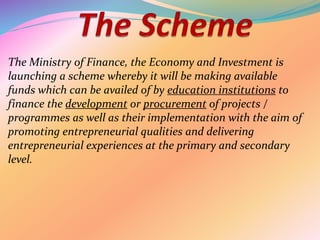 The Ministry of Finance, the Economy and Investment is
launching a scheme whereby it will be making available
funds which can be availed of by education institutions to
finance the development or procurement of projects /
programmes as well as their implementation with the aim of
promoting entrepreneurial qualities and delivering
entrepreneurial experiences at the primary and secondary
level.
 
