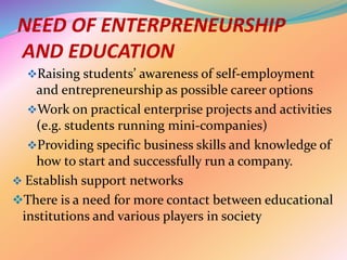 NEED OF ENTERPRENEURSHIP
AND EDUCATION
Raising students’ awareness of self-employment
and entrepreneurship as possible career options
Work on practical enterprise projects and activities
(e.g. students running mini-companies)
Providing specific business skills and knowledge of
how to start and successfully run a company.
 Establish support networks
There is a need for more contact between educational
institutions and various players in society
 