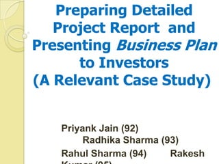 Preparing Detailed
Project Report and
Presenting Business Plan
to Investors
(A Relevant Case Study)
Priyank Jain (92)
Radhika Sharma (93)
Rahul Sharma (94) Rakesh
 