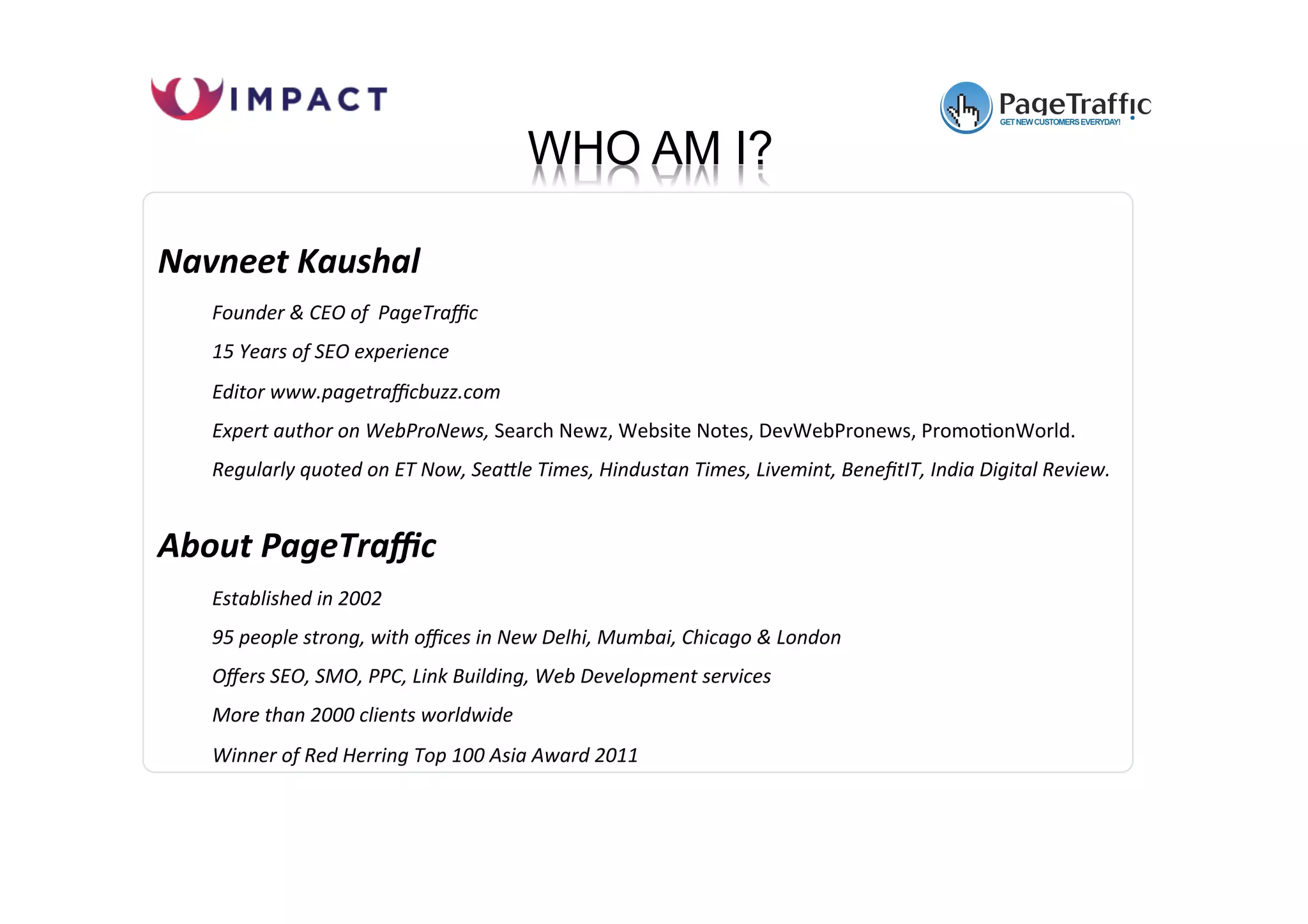 www.pagetraffic.com
Navneet Kaushal
Founder & CEO of PageTraffic
15 Years of SEO experience
Editor www.pagetrafficbuzz.com
Expert author on WebProNews, Search Newz, Website Notes, DevWebPronews, Promo7onWorld.
Regularly quoted on ET Now, SeaJle Times, Hindustan Times, Livemint, BenefitIT, India Digital Review.
About PageTraffic
Established in 2002
95 people strong, with offices in New Delhi, Mumbai, Chicago & London
Offers SEO, SMO, PPC, Link Building, Web Development services
More than 2000 clients worldwide
Winner of Red Herring Top 100 Asia Award 2011
WHO AM I?