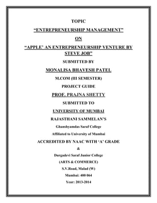 TOPIC
“ENTREPRENEURSHIP MANAGEMENT”
ON
“APPLE‟ AN ENTREPRENEURSHIP VENTURE BY
STEVE JOB”
SUBMITTED BY

MONALISA BHAVESH PATEL
M.COM (III SEMESTER)
PROJECT GUIDE

PROF. PRAJNA SHETTY
SUBMITTED TO
UNIVERSITY OF MUMBAI
RAJASTHANI SAMMELAN‟S
Ghanshyamdas Saraf College
Affiliated to University of Mumbai

ACCREDITED BY NAAC WITH „A‟ GRADE
&
Durgadevi Saraf Junior College
(ARTS & COMMERCE)
S.V.Road, Malad (W)
Mumbai: 400 064
Year: 2013-2014

 