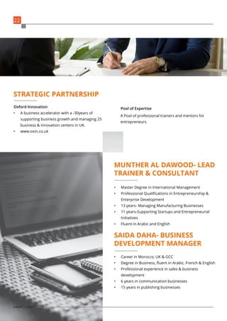•	 A business accelerator with a -30years of
supporting business growth and managing 25
business & innovation centers in UK.
•	 www.oxin.co.uk
•	 Master Degree in International Management
•	 Professional Qualifications in Entrepreneurship &
Enterprise Development
•	 13 years- Managing Manufacturing Businesses
•	 11 years-Supporting Startups and Entrepreneurial
Initiatives
•	 Fluent in Arabic and English
•	 Career in Morocco, UK & GCC
•	 Degree in Business, fluent in Arabic, French & English
•	 Professional experience in sales & business
development
•	 6 years in communication businesses
•	 15 years in publishing businesses
A Pool of professional trainers and mentors for
entrepreneurs.
Oxford Innovation Pool of Expertise
STRATEGIC PARTNERSHIP
MUNTHER AL DAWOOD- LEAD
TRAINER & CONSULTANT
SAIDA DAHA- BUSINESS
DEVELOPMENT MANAGER
22
S M A R T C H A R T
 