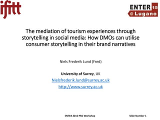 ENTER 2015 PhD Workshop Slide Number 1
The mediation of tourism experiences through
storytelling in social media: How DMOs can utilise
consumer storytelling in their brand narratives
Niels Frederik Lund (Fred)
University of Surrey, UK
Nielsfrederik.lund@surrey.ac.uk
http://www.surrey.ac.uk
 