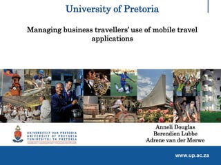 University of Pretoria
Managing business travellers’ use of mobile travel
applications
Anneli Douglas
Berendien Lubbe
Adrene van der Merwe
 