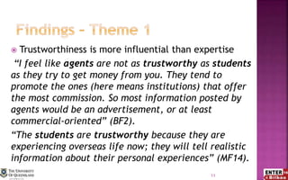  Trustworthiness is more influential than expertise
“I feel like agents are not as trustworthy as students
as they try to get money from you. They tend to
promote the ones (here means institutions) that offer
the most commission. So most information posted by
agents would be an advertisement, or at least
commercial-oriented” (BF2).
“The students are trustworthy because they are
experiencing overseas life now; they will tell realistic
information about their personal experiences” (MF14).
11
 