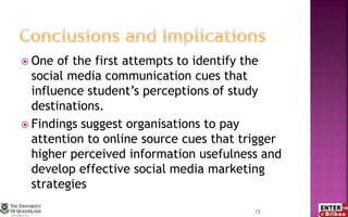  One of the first attempts to identify the
social media communication cues that
influence student’s perceptions of study
destinations.
 Findings suggest organisations to pay
attention to online source cues that trigger
higher perceived information usefulness and
develop effective social media marketing
strategies
15
 