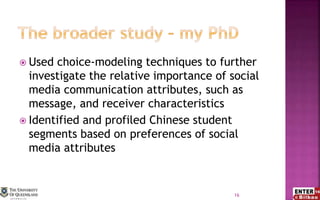  Used choice-modeling techniques to further
investigate the relative importance of social
media communication attributes, such as
message, and receiver characteristics
 Identified and profiled Chinese student
segments based on preferences of social
media attributes
16
 