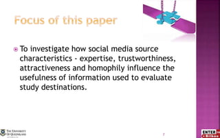  To investigate how social media source
characteristics - expertise, trustworthiness,
attractiveness and homophily influence the
usefulness of information used to evaluate
study destinations.
7
 