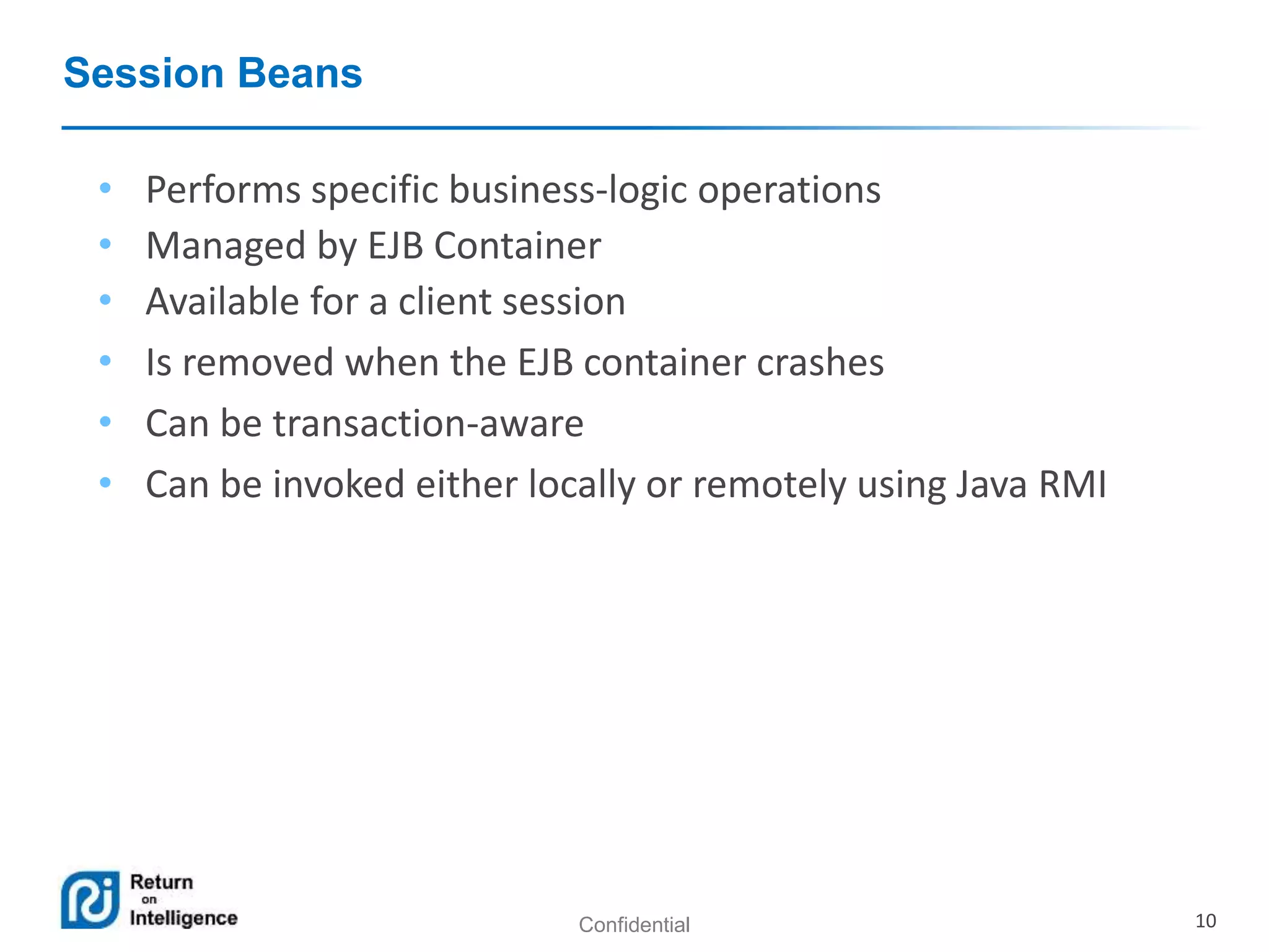 Confidential 10
Session Beans
• Performs specific business-logic operations
• Managed by EJB Container
• Available for a client session
• Is removed when the EJB container crashes
• Can be transaction-aware
• Can be invoked either locally or remotely using Java RMI
 