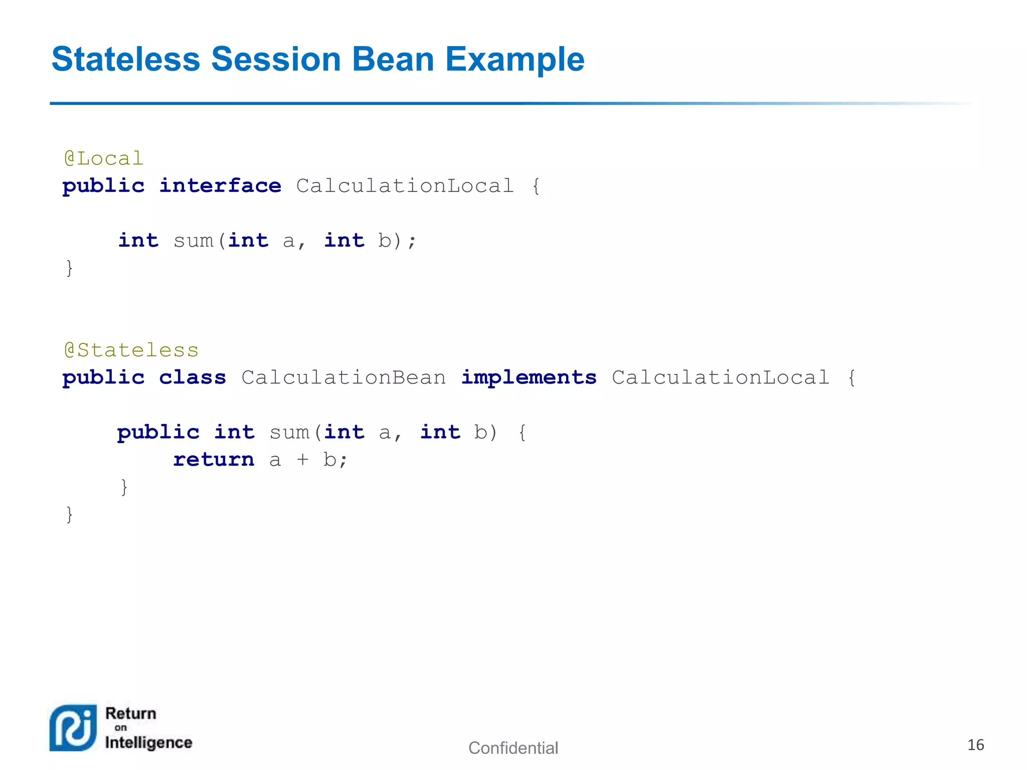 Confidential 16
Stateless Session Bean Example
@Local
public interface CalculationLocal {
int sum(int a, int b);
}
@Stateless
public class CalculationBean implements CalculationLocal {
public int sum(int a, int b) {
return a + b;
}
}
 