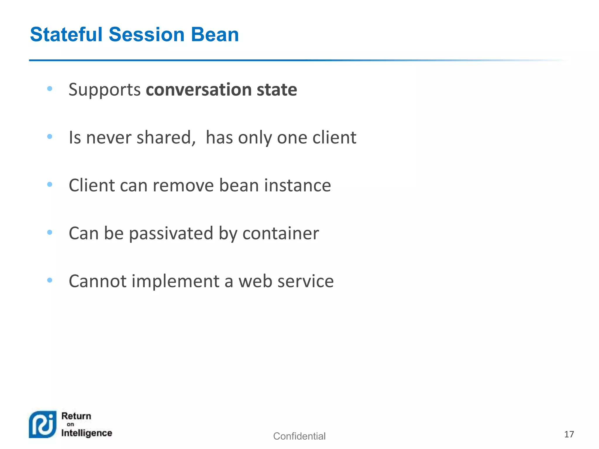 Confidential 17
Stateful Session Bean
• Supports conversation state
• Is never shared, has only one client
• Client can remove bean instance
• Can be passivated by container
• Cannot implement a web service
 