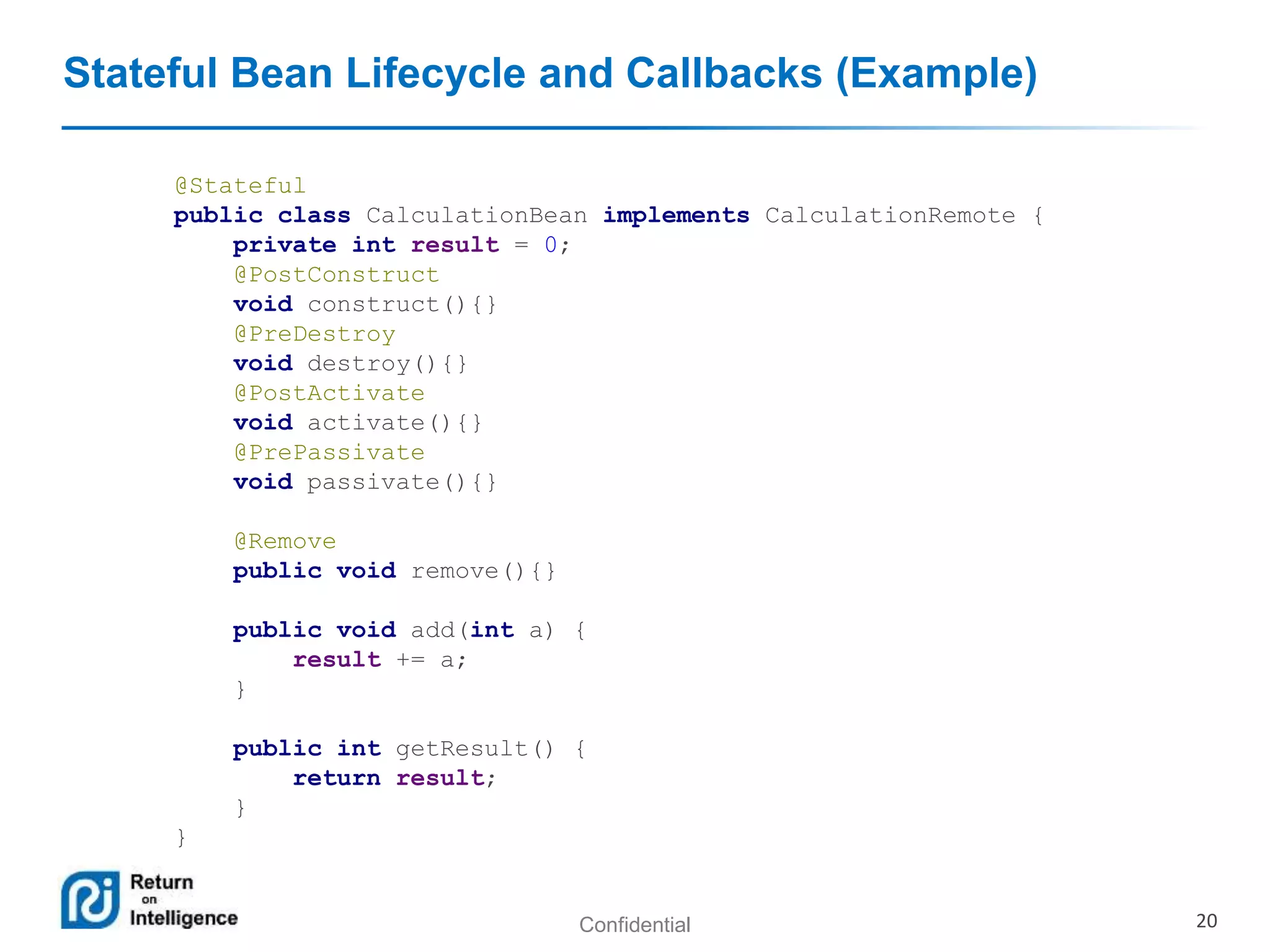 Confidential 20
Stateful Bean Lifecycle and Callbacks (Example)
@Stateful
public class CalculationBean implements CalculationRemote {
private int result = 0;
@PostConstruct
void construct(){}
@PreDestroy
void destroy(){}
@PostActivate
void activate(){}
@PrePassivate
void passivate(){}
@Remove
public void remove(){}
public void add(int a) {
result += a;
}
public int getResult() {
return result;
}
}
 