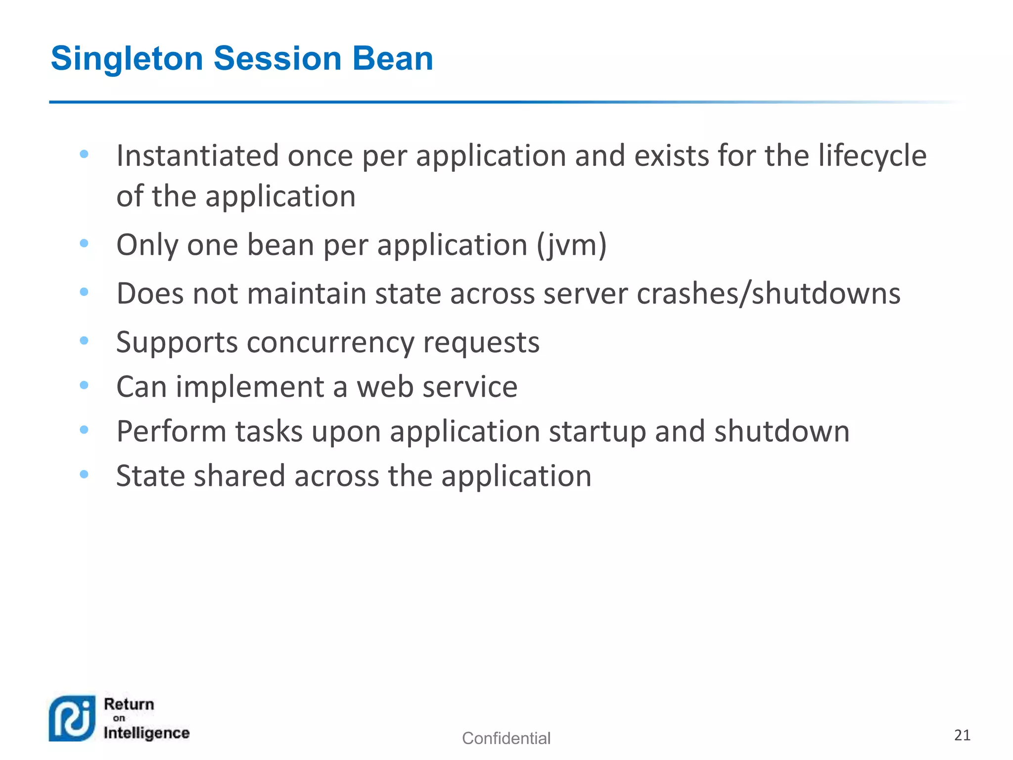 Confidential 21
Singleton Session Bean
• Instantiated once per application and exists for the lifecycle
of the application
• Only one bean per application (jvm)
• Does not maintain state across server crashes/shutdowns
• Supports concurrency requests
• Can implement a web service
• Perform tasks upon application startup and shutdown
• State shared across the application
 