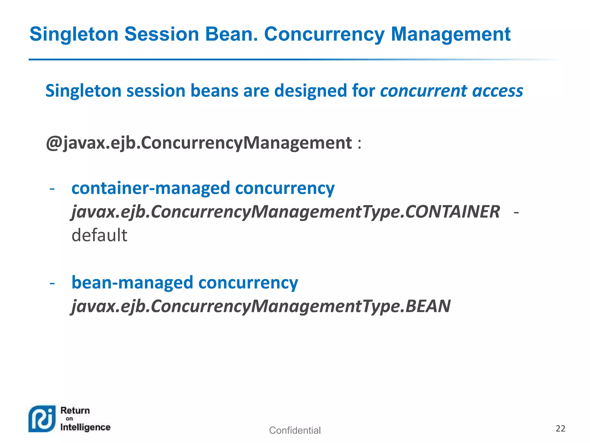 Confidential 22
Singleton Session Bean. Concurrency Management
Singleton session beans are designed for concurrent access
@javax.ejb.ConcurrencyManagement :
- container-managed concurrency
javax.ejb.ConcurrencyManagementType.CONTAINER -
default
- bean-managed concurrency
javax.ejb.ConcurrencyManagementType.BEAN
 