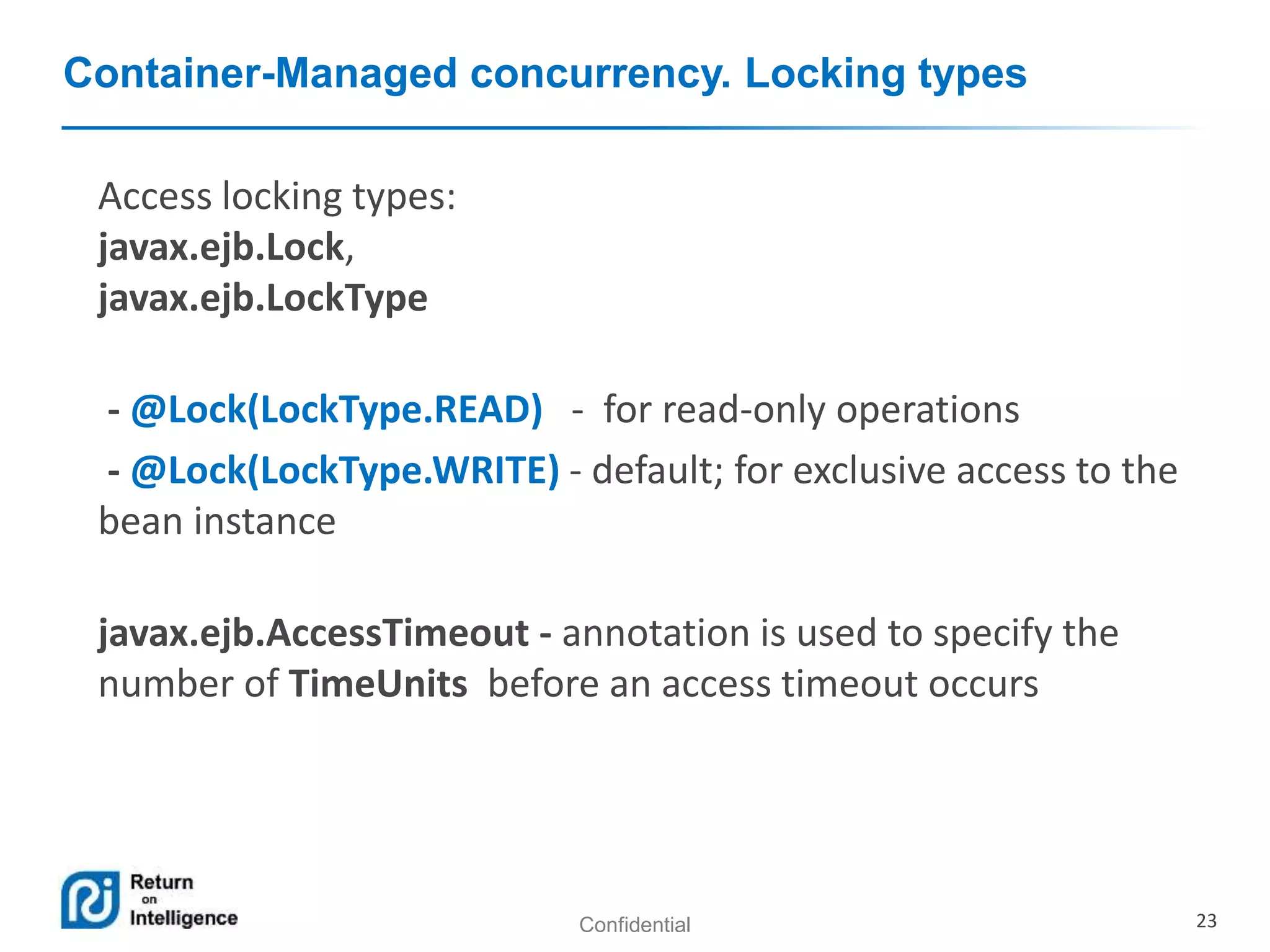 Confidential 23
Container-Managed concurrency. Locking types
Access locking types:
javax.ejb.Lock,
javax.ejb.LockType
- @Lock(LockType.READ) - for read-only operations
- @Lock(LockType.WRITE) - default; for exclusive access to the
bean instance
javax.ejb.AccessTimeout - annotation is used to specify the
number of TimeUnits before an access timeout occurs
 