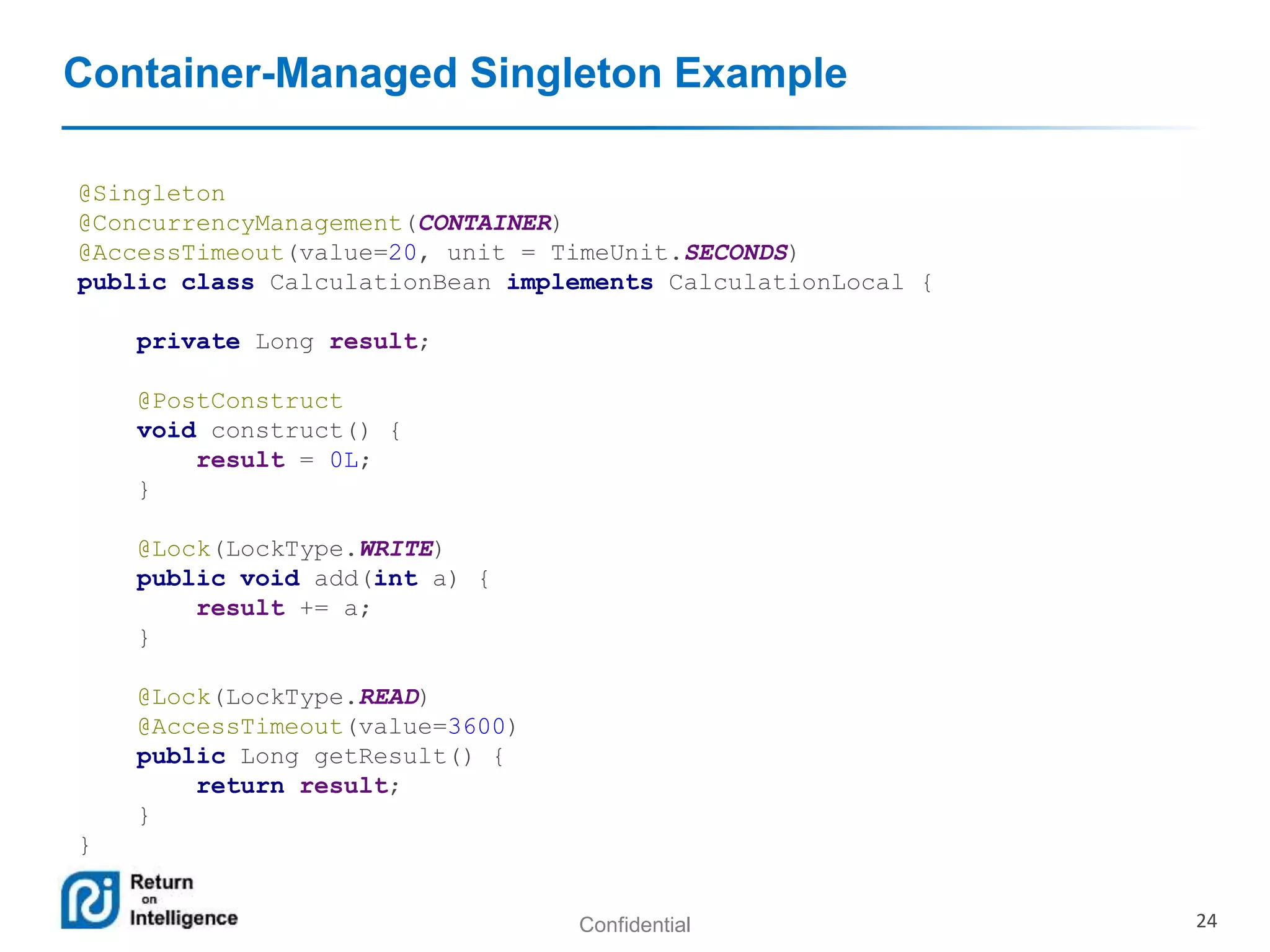 Confidential 24
Container-Managed Singleton Example
@Singleton
@ConcurrencyManagement(CONTAINER)
@AccessTimeout(value=20, unit = TimeUnit.SECONDS)
public class CalculationBean implements CalculationLocal {
private Long result;
@PostConstruct
void construct() {
result = 0L;
}
@Lock(LockType.WRITE)
public void add(int a) {
result += a;
}
@Lock(LockType.READ)
@AccessTimeout(value=3600)
public Long getResult() {
return result;
}
}
 