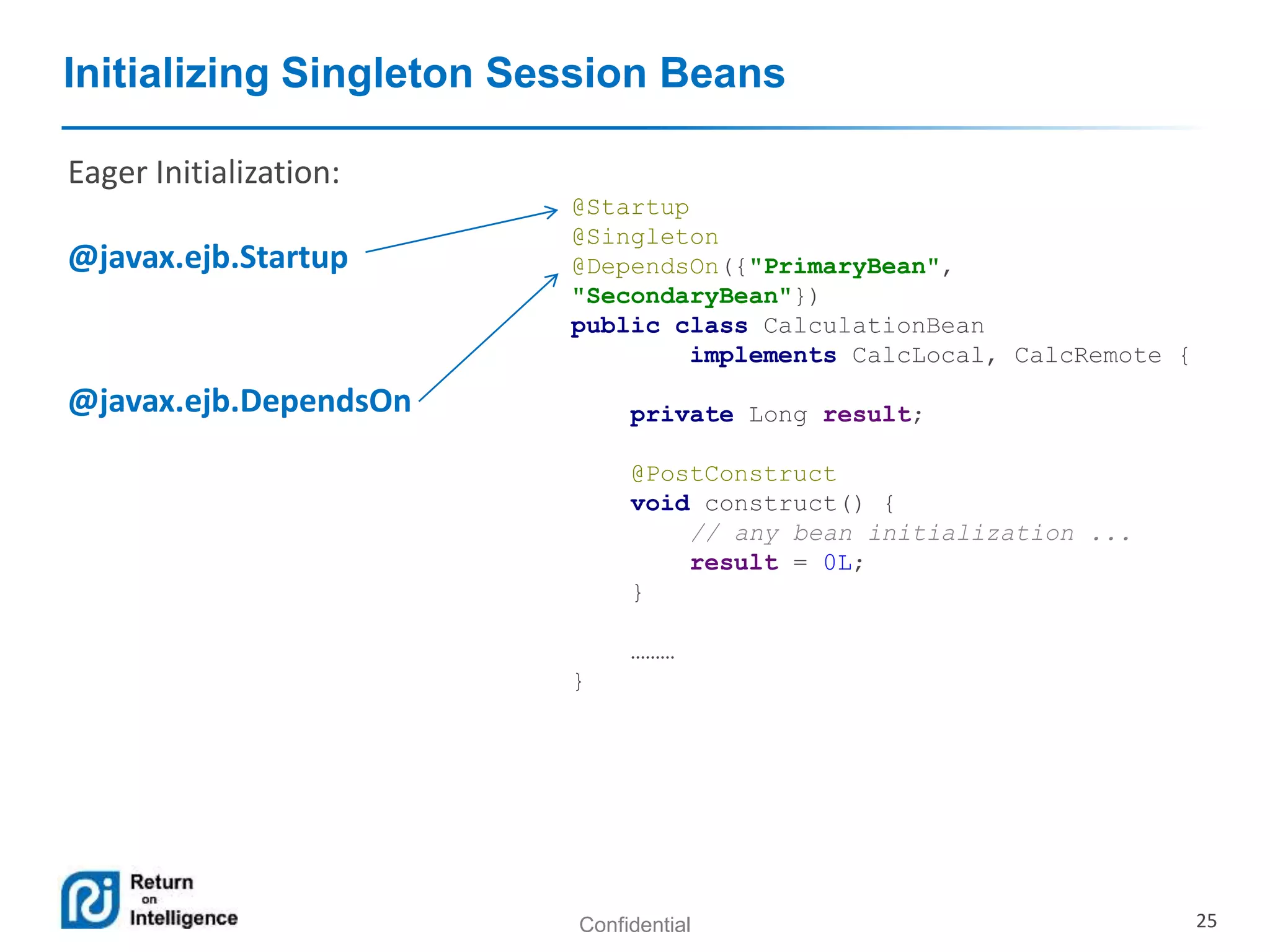 Confidential 25
Initializing Singleton Session Beans
@Startup
@Singleton
@DependsOn({"PrimaryBean",
"SecondaryBean"})
public class CalculationBean
implements CalcLocal, CalcRemote {
private Long result;
@PostConstruct
void construct() {
// any bean initialization ...
result = 0L;
}
………
}
Eager Initialization:
@javax.ejb.Startup
@javax.ejb.DependsOn
 