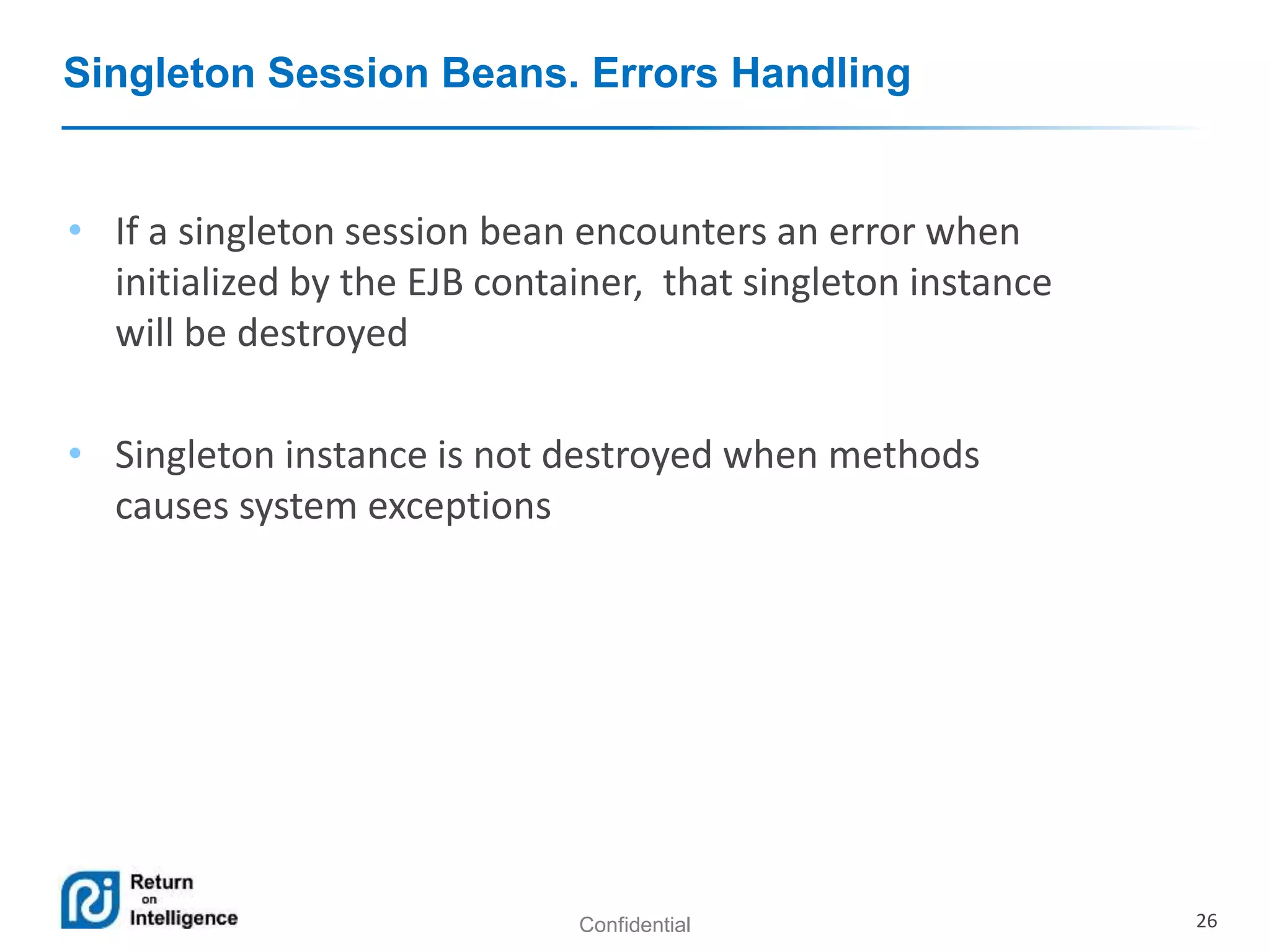 Confidential 26
Singleton Session Beans. Errors Handling
• If a singleton session bean encounters an error when
initialized by the EJB container, that singleton instance
will be destroyed
• Singleton instance is not destroyed when methods
causes system exceptions
 