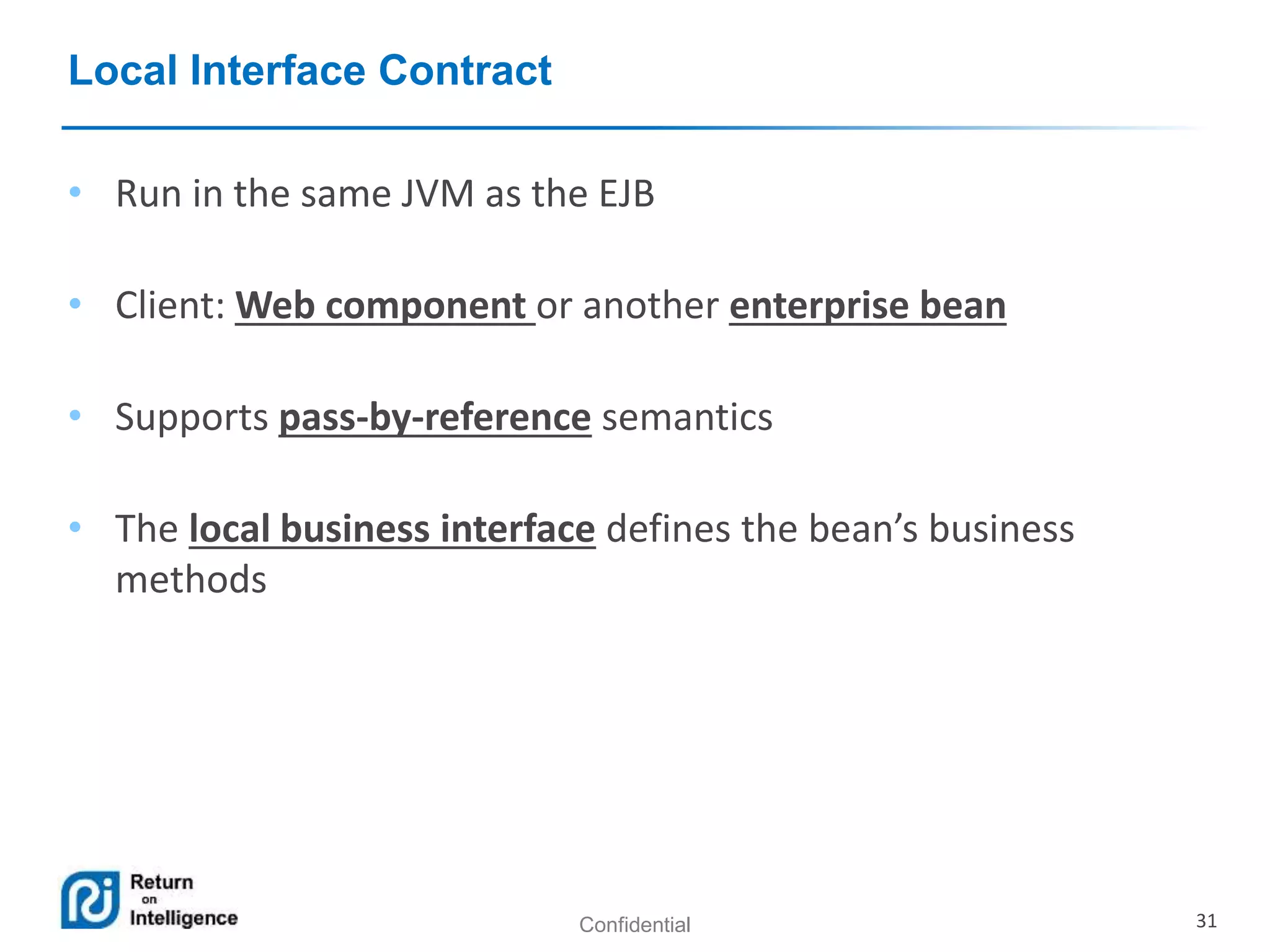 Confidential 31
Local Interface Contract
• Run in the same JVM as the EJB
• Client: Web component or another enterprise bean
• Supports pass-by-reference semantics
• The local business interface defines the bean’s business
methods
 
