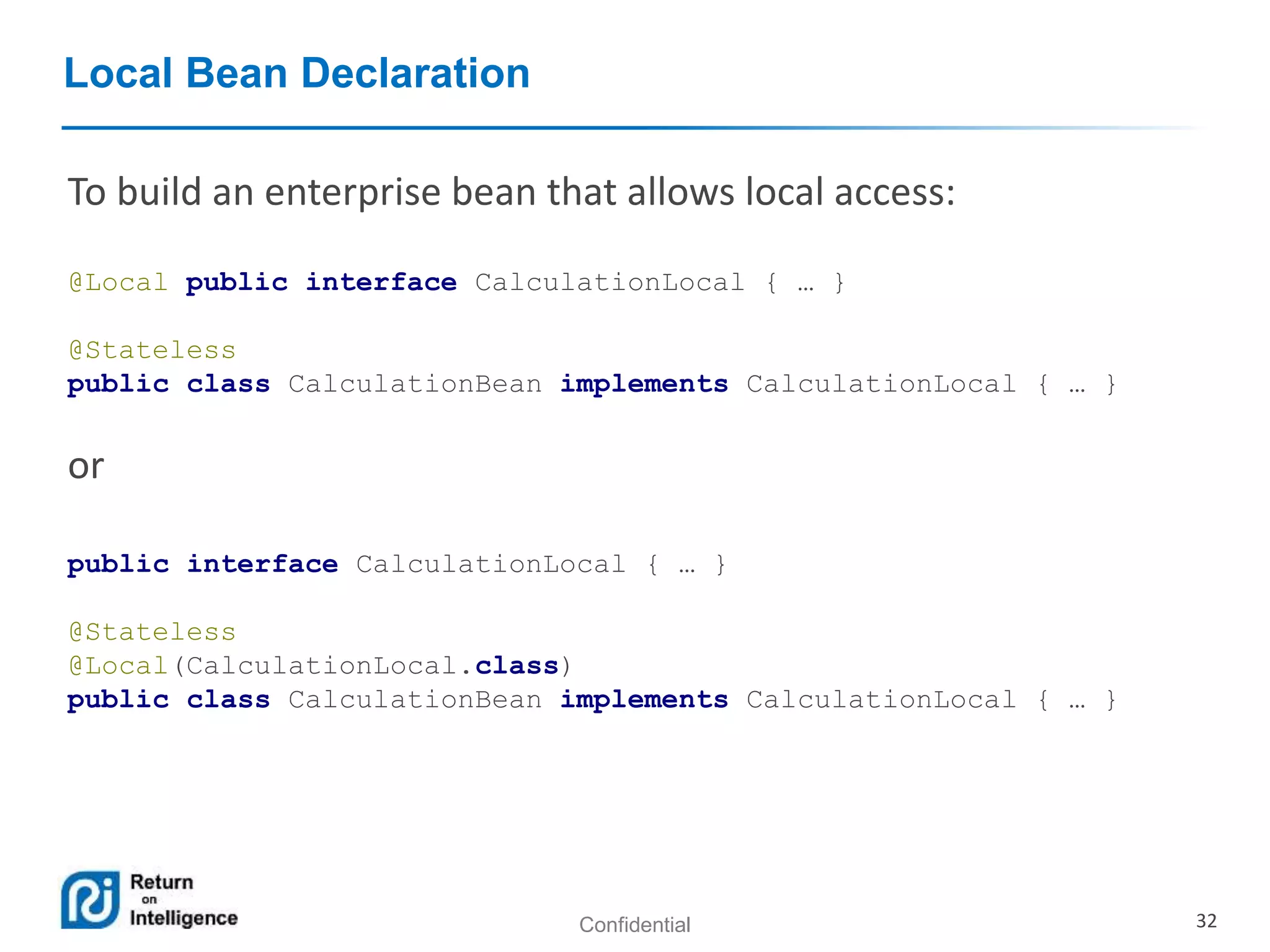 Confidential 32
Local Bean Declaration
To build an enterprise bean that allows local access:
@Local public interface CalculationLocal { … }
@Stateless
public class CalculationBean implements CalculationLocal { … }
or
public interface CalculationLocal { … }
@Stateless
@Local(CalculationLocal.class)
public class CalculationBean implements CalculationLocal { … }
 