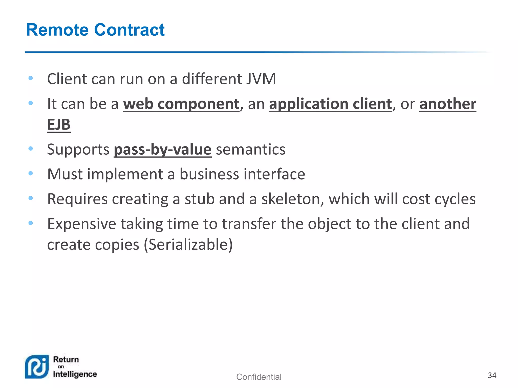 Confidential 34
Remote Contract
• Client can run on a different JVM
• It can be a web component, an application client, or another
EJB
• Supports pass-by-value semantics
• Must implement a business interface
• Requires creating a stub and a skeleton, which will cost cycles
• Expensive taking time to transfer the object to the client and
create copies (Serializable)
 