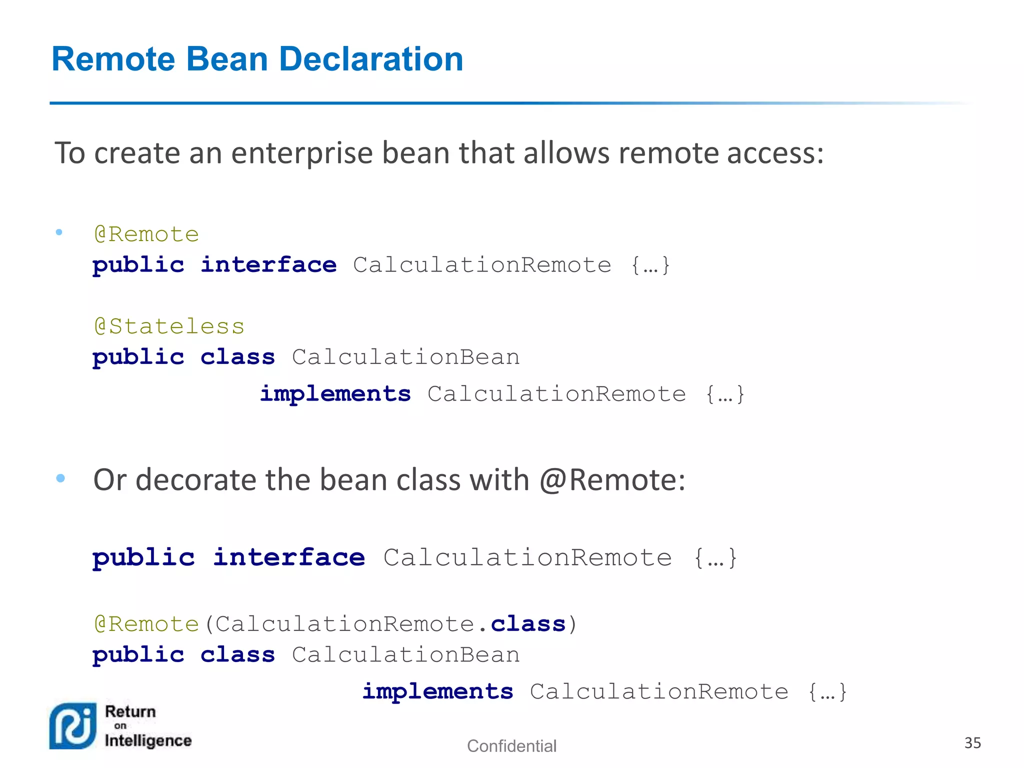 Confidential 35
Remote Bean Declaration
• @Remote
public interface CalculationRemote {…}
@Stateless
public class CalculationBean
implements CalculationRemote {…}
• Or decorate the bean class with @Remote:
public interface CalculationRemote {…}
@Remote(CalculationRemote.class)
public class CalculationBean
implements CalculationRemote {…}
To create an enterprise bean that allows remote access:
 